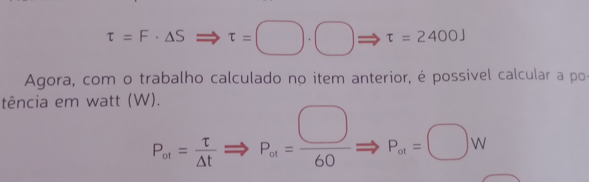 tau =F· △ SRightarrow tau =□ · □ tau =2400J
Agora, com o trabalho calculado no item anterior, é possível calcular a po 
tência em watt (W).
P_at= tau /△ t Rightarrow P_at= □ /60 = Rightarrow P_ot=□ W