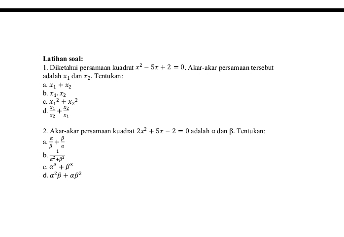 Latihan soal: 
1. Diketahui persamaan kuadrat x^2-5x+2=0. Akar-akar persamaan tersebut 
adalah x_1 dan x_2. Tentukan: 
a. x_1+x_2
b. x_1.x_2
c. x_1^(2+x_2^2
d. frac x_1)x_2+frac x_2x_1
2. Akar-akar persamaan kuadrat 2x^2+5x-2=0 adalah α dan β. Tentukan: 
a.  alpha /beta  + beta /alpha  
b.  1/alpha^2+beta^2 
c. alpha^3+beta^3
d. alpha^2beta +alpha beta^2