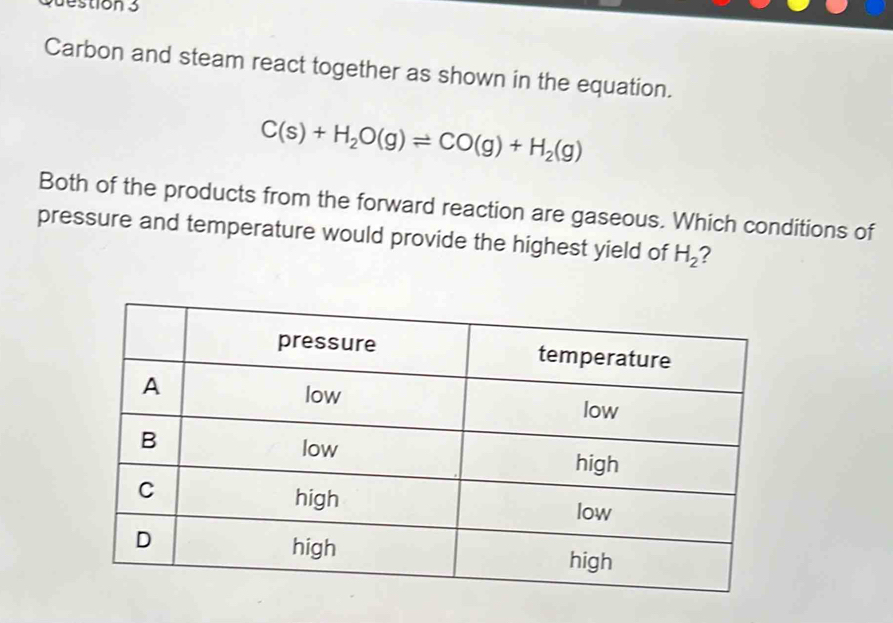 Carbon and steam react together as shown in the equation.
C(s)+H_2O(g)leftharpoons CO(g)+H_2(g)
Both of the products from the forward reaction are gaseous. Which conditions of 
pressure and temperature would provide the highest yield of H_2 2