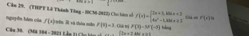 x>1
Câu 29. (THPT Lê Thánh Tông - HCM-2022) Cho hàm số f(x)=beginarrayl 2x+3,khix<2 4x^3-1,khix≥ 2endarray.. Giả sử F(x) là 
nguyên hàm của f(x) trên R và thỏa mãn F(0)=3. Giá trị F(3)-5F(-5) bàng 
Câu 30. (Mã 104 - 2021 Lần 1) Cho hàm tổ [2x+2 khi x≥ 1