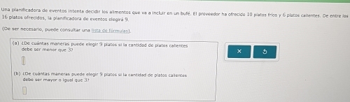 Una planificadora de eventos intenta decidir los alimentos que va a incluir en un bufé. El proveedor ha ofrecido 10 píatos fríos y 6 platos callentes. De entre los
16 platos ofrecidos, la planificadora de eventos elegirá 9. 
(De ser necesario, puede consultar una lista de fórmulas). 
(a) ¿De cuántas maneras puede elegir 9 platos si la cantidad de platos calientes 
debe ser menor que 3? × 
(b) ¿De cuántas maneras puede elegir 9 platos si la centidad de platos calientes 
debe ser mayor o igual que 3