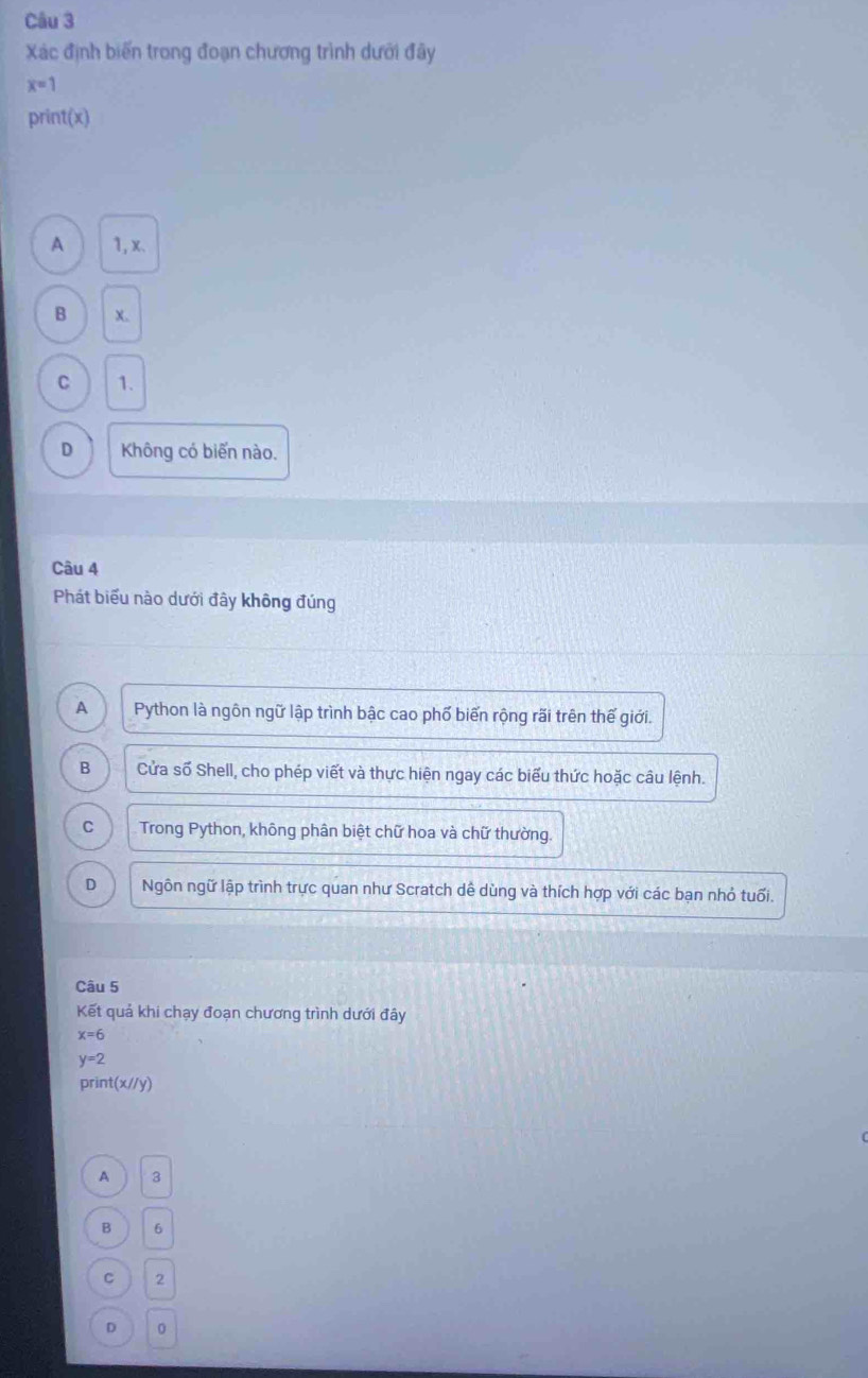 Xác định biến trong đoạn chương trình dưới đây
x=1
print(x)
A 1, x.
B X.
C 1.
D Không có biến nào.
Câu 4
Phát biểu nào dưới đây không đúng
A Python là ngôn ngữ lập trình bậc cao phố biến rộng rãi trên thế giới.
B Cửa số Shell, cho phép viết và thực hiện ngay các biểu thức hoặc câu lệnh.
。 Trong Python, không phân biệt chữ hoa và chữ thường.
D Ngôn ngữ lập trình trực quan như Scratch dề dùng và thích hợp với các bạn nhỏ tuổi.
Câu 5
Kết quả khi chạy đoạn chương trình dưới đây
x=6
y=2
prin (x//y)
A 3
B 6
C 2
D 0
