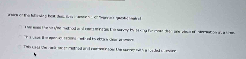 Which of the following best describes question 1 of Yvonne's questionnaire?
This uses the yes/no method and contaminates the survey by asking for more than one piece of information at a time.
This uses the open-questions method to obtain clear answers.
This uses the rank order method and contaminates the survey with a loaded question.