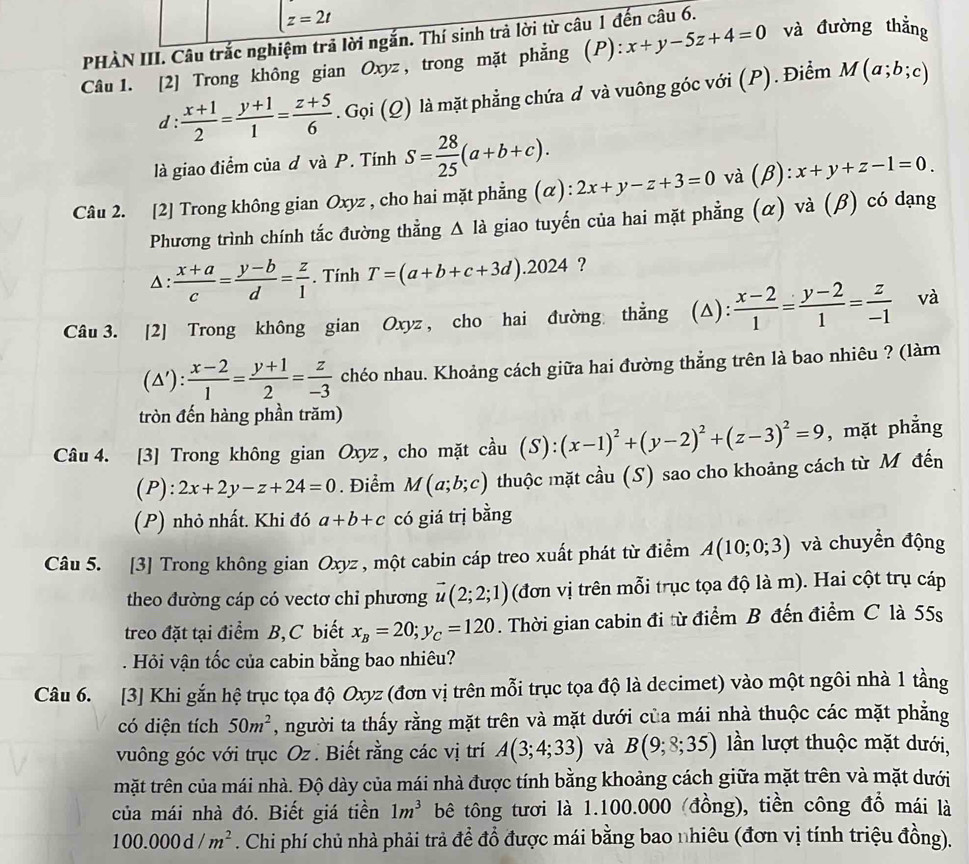 t=2t
PHÀN III. Câu trắc nghiệm trả lời ngắn. Thí sinh trả lời từ câu 1 đến câu 6.
Câu 1. [2] Trong không gian Oxyz , trong mặt phẳng (P): x+y-5z+4=0 và đường thẳng
d :  (x+1)/2 = (y+1)/1 = (z+5)/6 . Gọi (Q) là mặt phẳng chứa đ và vuông góc với (P). Điểm M(a;b;c)
là giao điểm của đ và P. Tính S= 28/25 (a+b+c).
Câu 2. [2] Trong không gian Oxyz , cho hai mặt phẳng (α): 2x+y-z+3=0 và (β): x+y+z-1=0.
Phương trình chính tắc đường thẳng △ la giao tuyến của hai mặt phẳng (α) và (β) có dạng
Δ:  (x+a)/c = (y-b)/d = z/1 . Tính T=(a+b+c+3d).2024 ?
Câu 3. [2] Trong không gian Oxyz , cho hai đường thẳng (△):  (x-2)/1 = (y-2)/1 = z/-1  và
(△'):  (x-2)/1 = (y+1)/2 = z/-3  chéo nhau. Khoảng cách giữa hai đường thẳng trên là bao nhiêu ? (làm
tròn đến hàng phần trăm)
Câu 4. [3] Trong không gian Oxyz , cho mặt cầu (S): ):(x-1)^2+(y-2)^2+(z-3)^2=9 , mặt phẳng
(P): 2x+2y-z+24=0. Điểm M(a;b;c) thuộc mặt cầu (S) sao cho khoảng cách từ M đến
(P) nhỏ nhất. Khi đó a+b+c có giá trị bằng
Câu 5. [3] Trong không gian Oxyz , một cabin cáp treo xuất phát từ điểm A(10;0;3) và chuyền động
theo đường cáp có vectơ chi phương vector u(2;2;1) (đơn vị trên mỗi trục tọa độ là m). Hai cột trụ cáp
treo đặt tại điểm B, C biết x_B=20;y_C=120. Thời gian cabin đi từ điểm B đến điểm C là 55s
. Hỏi vận tốc của cabin bằng bao nhiêu?
Câu 6. [3] Khi gắn hệ trục tọa độ Oxyz (đơn vị trên mỗi trục tọa độ là decimet) vào một ngôi nhà 1 tầng
có diện tích 50m^2 , người ta thấy rằng mặt trên và mặt dưới của mái nhà thuộc các mặt phẳng
vuông góc với trục Oz . Biết rằng các vị trí A(3;4;33) và B(9;8;35) ln lượt thuộc mặt dưới,
mặt trên của mái nhà. Độ dày của mái nhà được tính bằng khoảng cách giữa mặt trên và mặt dưới
của mái nhà đó. Biết giá tiền 1m^3 bê tông tươi là 1.100.000 (đồng), tiền công đổ mái là
100.000d/m^2. Chi phí chủ nhà phải trả đề đồ được mái bằng bao nhiêu (đơn vị tính triệu đồng).