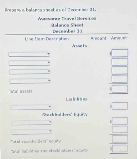 Prepare a balance sheet as of December 31. 
Awesome Travel Services 
Balance Sheet 
December 31 
Line Item Description Amount Amount 
Assets 
□
overline  x= □ /□  
□
overline 
□ 
Total assets
 □ /5□  
Liabilities 
□ 
$□
Stockholders' Equity 
C □ 
Total stockholders' equity 
Total liabilities and stockholders' equity
beginarrayr □  □  4□ endarray