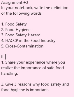 Assignment #3 
In your notebook, write the definition 
of the following words: 
1. Food Safety 
2. Food Hygiene 
3. Food Safety Hazard 
4. HACCP in the Food Industry 
5. Cross-Contamination 
1I. | 
1. Share your experience where you 
realize the importance of safe food 
handling. 
2. Give 3 reasons why food safety and 
food hygiene is important.