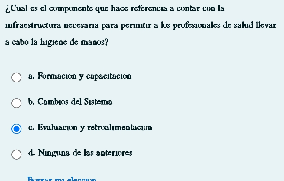 ¿Cual es el componente que hace referencia a contar con la
infraestructura necesaría para permitír a los profesionales de salud llevar
a cabo la higiene de manos?
a. Formación y capacitación
b. Cambios del Sistema
c. Evaluación y retroalimentación
d. Ninguna de las anteriores