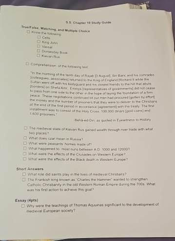 Chapter 19 Study Guide 
Truen alse, Matching, and Multiple Choice 
* Know the following: 
Celts 
King Jahn 
Vassal 
Kievan Rus Domesday Book 
Compretension of the following text 
"In the moring of the tenth day of Rajab (3 Auguat], Ibn Baric and his comrades 
[colieagues, associates] returned to the King of England (Richars II while the 
Sultan went off with his bodyguard and his closest friends to the hill that abuts 
[borders] on Shefa'Amr.. Envoys (representatives of govemments] did not cease 
to pass from one side to the other in the hope of laying the foundation of a firm 
peace. These negotiations continued bill our men had procured [gotten by effort] 
the money and the number of prisoners that they were to deliver to the Christians 
at the end of the first penod in accordance (agreement) with the treaty. The first
1,600 prisoners." installment was to consist of the Holy Cross, 100,000 dinars (gold coins) and 
Behá-ed-Din, as quoted in Eyewitness to History 
two places? The medieval state of Kievan Rus gained wealth through river trade with what 
What does czar mean in Russia? 
What were peasants' homes made of? 
What happened to most runs between A.D 1000 and $2000? 
What were the effects of the Crusades on Western Europe? 
What were the effects of the Black death in Western Europe? 
Short Answers 
What role did saints play in the lives of medieval Christians? 
The Frankish ling known as "Charles the Hammer" wanted to strengthen 
Catholic Christianity in the old Western Roman Empire during the 700s. What 
was his first action to achieve this goal? 
Essay (4pts) 
Why were the teachings of Thomas Aquuinas significant to the development of 
medieval European society?