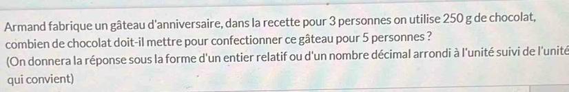 Armand fabrique un gâteau d'anniversaire, dans la recette pour 3 personnes on utilise 250 g de chocolat, 
combien de chocolat doit-il mettre pour confectionner ce gâteau pour 5 personnes ? 
(On donnera la réponse sous la forme d'un entier relatif ou d'un nombre décimal arrondi à l'unité suivi de l'unité 
qui convient)