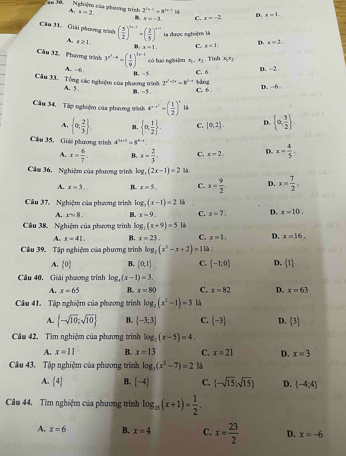 Ấu 30. Nghiệm của phương trình 2^(7x-1)=8^(2x-1) là
A. x=2.
B. x=-3. C. x=-2.
D. x=1.
Câu 31. Giải phương trình ( 5/2 )^5x-7=( 2/5 )^x+1 ta được nghiệm là
A. x≥ 1.
B. x=1.
C. x<1.
D. x=2.
Câu 32. Phương trình 3^(x^2)-4=( 1/9 )^3x-1 có hai nghiệm x_1,x_2. Tính x_1x_2·
A. -6 .
B. −5 . C. 6 . D. −2 .
Câu 33. Tổng các nghiệm của phương trình 2^(x^2)+2x=8^(2-x) bằng
A. 5 .
B. −5 . C. 6 .
D. −6 .
Câu 34. Tập nghiệm của phương trình 4^(x-x^2)=( 1/2 )^x là
A.  0; 2/3  .  0; 1/2  .
B.
C.  0;2 .
D.  0; 3/2  .
Câu 35. Giải phương trình 4^(2x+3)=8^(4-x)
A. x= 6/7 . x= 2/3 .
B.
C. x=2.
D. x= 4/5 .
Câu 36. Nghiệm của phương trình log _3(2x-1)=2 là:
A. x=3. B. x=5. C. x= 9/2 .
D. x= 7/2 .
Câu 37. Nghiệm của phương trình log _3(x-1)=2 là
A. x=8. B. x=9. C. x=7.
D. x=10.
Câu 38. Nghiệm của phương trình log _2(x+9)=5 là
A. x=41. B. x=23. C. x=1. D. x=16.
Câu 39. Tập nghiệm của phương trình log _2(x^2-x+2)=11 à :
A.  0 B.  0;1 C.  -1;0 D.  1
Câu 40. Giải phương trình log _4(x-1)=3.
A. x=65 B. x=80 C. x=82 D. x=63
Câu 41. Tập nghiệm của phương trình log _2(x^2-1)=3 là
A.  -sqrt(10);sqrt(10) B.  -3;3 C.  -3 D.  3
Câu 42. Tìm nghiệm của phương trình log _2(x-5)=4.
A. x=11 B. x=13 C. x=21 D. x=3
Câu 43. Tập nghiệm của phương trình log _3(x^2-7)=2 là
A.  4 B.  -4 C.  -sqrt(15);sqrt(15) D.  -4;4
Câu 44. Tìm nghiệm của phương trình log _25(x+1)= 1/2 .
A. x=6 B. x=4 C. x= 23/2  x=-6
D.