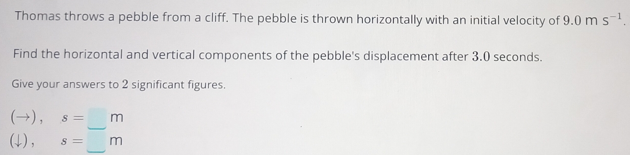 Thomas throws a pebble from a cliff. The pebble is thrown horizontally with an initial velocity of 9.0ms^(-1). 
Find the horizontal and vertical components of the pebble's displacement after 3.0 seconds. 
Give your answers to 2 significant figures.
(to ),s=_ 
(downarrow ), s=_ m