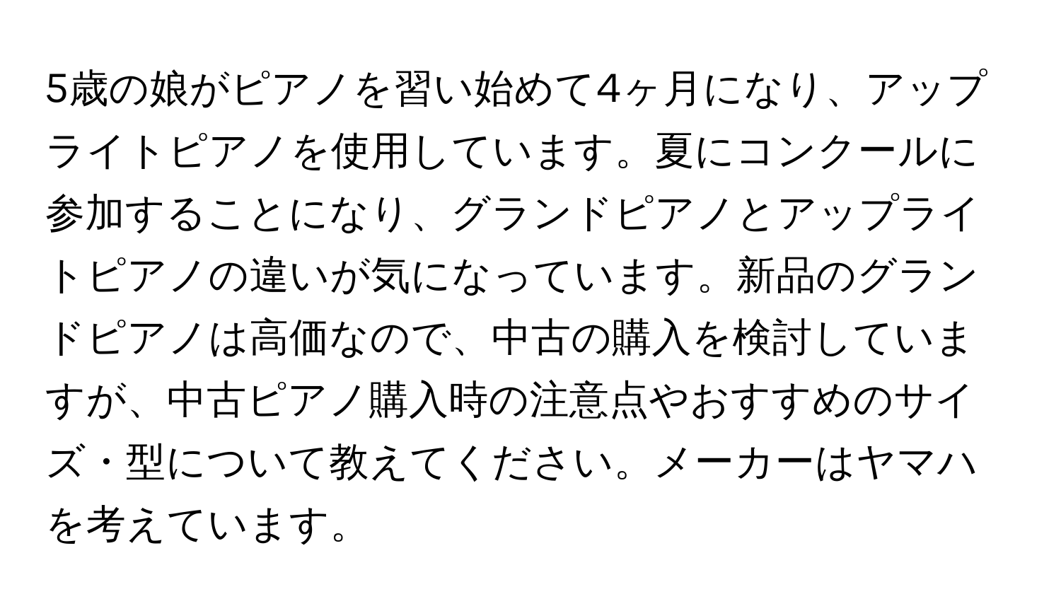 5歳の娘がピアノを習い始めて4ヶ月になり、アップライトピアノを使用しています。夏にコンクールに参加することになり、グランドピアノとアップライトピアノの違いが気になっています。新品のグランドピアノは高価なので、中古の購入を検討していますが、中古ピアノ購入時の注意点やおすすめのサイズ・型について教えてください。メーカーはヤマハを考えています。