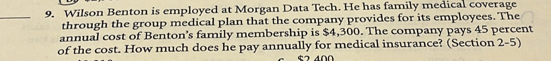 Wilson Benton is employed at Morgan Data Tech. He has family medical coverage 
through the group medical plan that the company provides for its employees. The 
annual cost of Benton’s family membership is $4,300. The company pays 45 percent 
of the cost. How much does he pay annually for medical insurance? (Section 2-5)