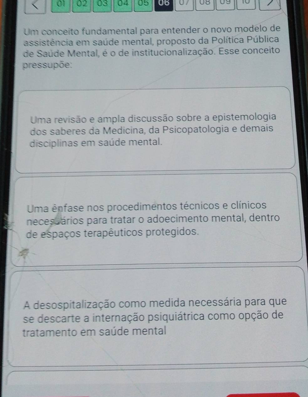 01 02 03 04 05 06 U8 U9 10
Um conceito fundamental para entender o novo modelo de
assistência em saúde mental, proposto da Política Pública
de Saúde Mental, é o de institucionalização. Esse conceito
pressupõe:
Uma revisão e ampla discussão sobre a epistemologia
dos saberes da Medicina, da Psicopatologia e demais
disciplinas em saúde mental.
Uma ênfase nos procedimentos técnicos e clínicos
necesuários para tratar o adoecimento mental, dentro
de espaços terapêuticos protegidos.
A desospitalização como medida necessária para que
se descarte a internação psiquiátrica como opção de
tratamento em saúde mental