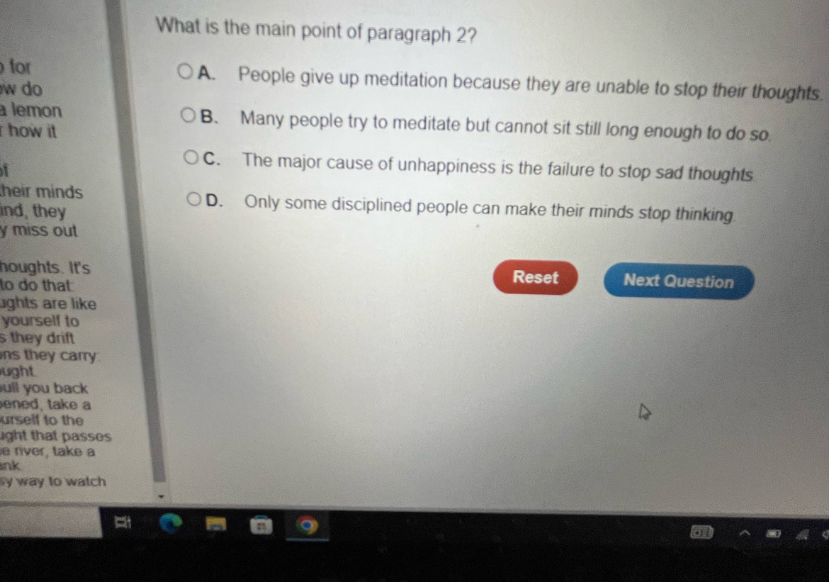 What is the main point of paragraph 2?
for A. People give up meditation because they are unable to stop their thoughts.
w do 
a lemon B. Many people try to meditate but cannot sit still long enough to do so
how it
C. The major cause of unhappiness is the failure to stop sad thoughts
heir minds D. Only some disciplined people can make their minds stop thinking
ind, they
y miss out 
houghts. It's Reset Next Question
to do that
ghts are like
yourself to
s they drift
ns they carry
ught
ull you back
ened, take a
urself to the
ight that passes 
e river, take a
ink
y way to watch
a