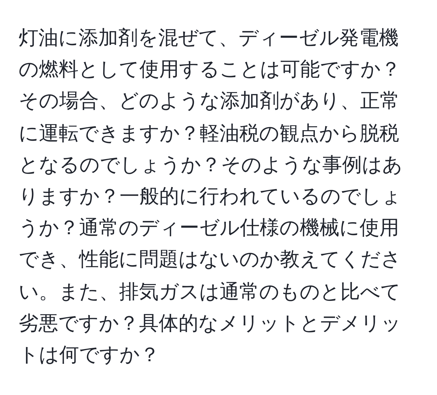 灯油に添加剤を混ぜて、ディーゼル発電機の燃料として使用することは可能ですか？その場合、どのような添加剤があり、正常に運転できますか？軽油税の観点から脱税となるのでしょうか？そのような事例はありますか？一般的に行われているのでしょうか？通常のディーゼル仕様の機械に使用でき、性能に問題はないのか教えてください。また、排気ガスは通常のものと比べて劣悪ですか？具体的なメリットとデメリットは何ですか？