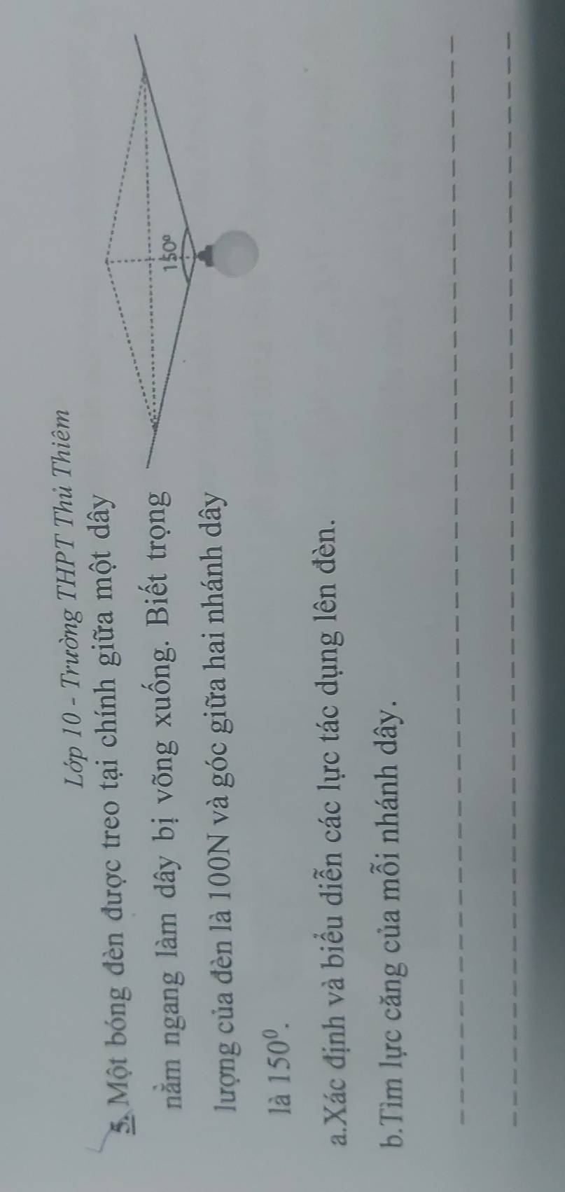 Lớp 10 - Trường THPT Thủ Thiêm
5. Một bóng đèn được treo tại chính giữa một dây
nằm ngang làm dây bị võng xuống. Biết trọng
lượng của đèn là 100N và góc giữa hai nhánh dây
là 150^0.
a.Xác định và biểu diễn các lực tác dụng lên đèn.
b.Tìm lực căng của mỗi nhánh dây.
_
_
