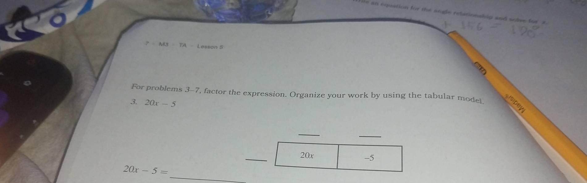 He an equation for the angle relationship and solve for a
7=M3=TA
TA Lesson 5 
3 
For problems 3-7, factor the expression. Organize your work by using the tabular model 
3. 20x-5
sisipey 
_
20x -5
_
20x-5=