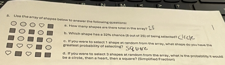 Use the array of shapes below to answer the following questions: 
a. How many shapes are there total in the array? 
b. Which shape has a 32% chance (8 out of 25) of being selected? 
c. If you were to select 1 shape at random from the array, what shape do you have the 
greatest probability of selecting? 
d. If you were to select 3 shapes at random from the array, what is the probability it would 
be a circle, then a heart, then a square? (Simplified Fraction)