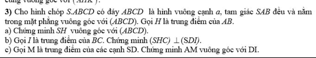 ưong goc vor ( Ank ) 
3) Cho hình chóp S. ABCD có đáy ABCD là hình vuông cạnh a, tam giác SAB đều và nằm 
trong mặt phăng vuông góc với (ABCD). Gọi H là trung điểm của AB. 
a) Chứng minh SH vuông góc với (ABCD). 
b) Gọi I là trung điểm của BC. Chứng minh (SHC)⊥ (SDI)
c) Gọi M là trung điểm của các cạnh SD. Chứng minh AM vuông góc với DI.