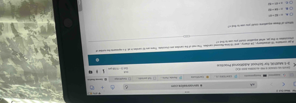 Wed Oct 2
AA @ savvasrealize.com
G suppr=== Assignments CENTERS | S... Certificate Penda: Perio... full periodic... EasyBridge S erras Re alc
DUE
DAVIS MJ GRADE 8 PRE-ALGEBRA 8001 3(A)
3-1: MathXL for School: Additional Practice Oct3-11:59 
A jar contains 18 strawberry-, 24 cherry-, and 19 lime-flavored candies. The rest of the candies are chocolate. There are 82 candies in all. If n represents the number of
chocolates in the jar, what equation could you use to find n?
Which of these equations could you use to find n?
A. n-82=61
B. n-64=82
n+61=82