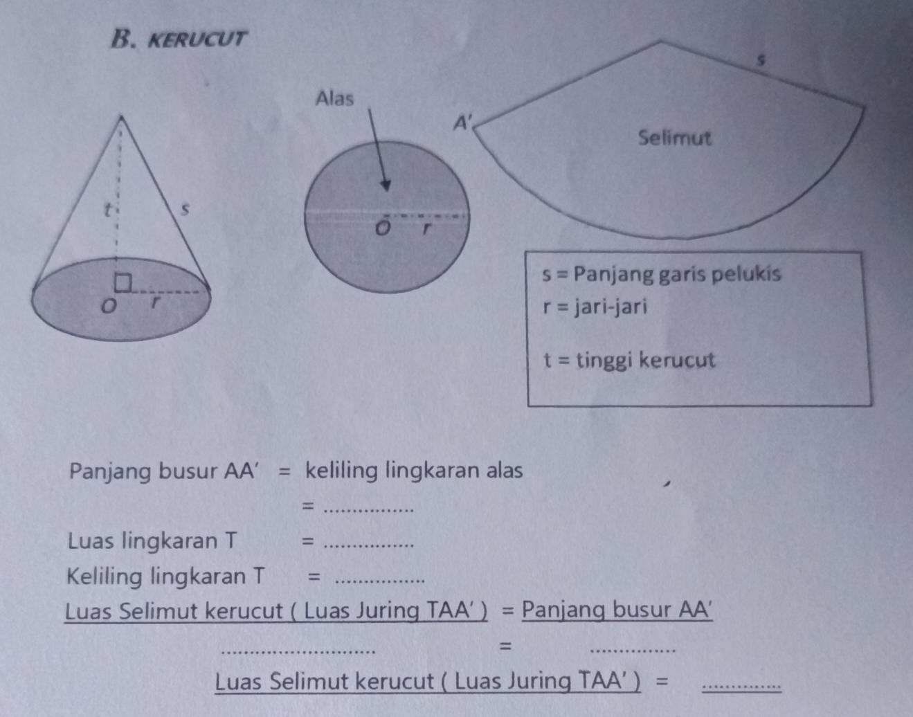 kerucut
s= Panjang garis pelukis
jari-jari
r=
t= tinggi kerucut
Panjang busur AA’ = keliling lingkaran alas
_=
Luas lingkaran T = _
Keliling lingkaran T= _
Luas Selimut kerucut ( Luas Juring a 1A ) = Panjang busur AA'
D
=
_
Luas Selimut kerucut ( Luas Juring _ TAA')= _