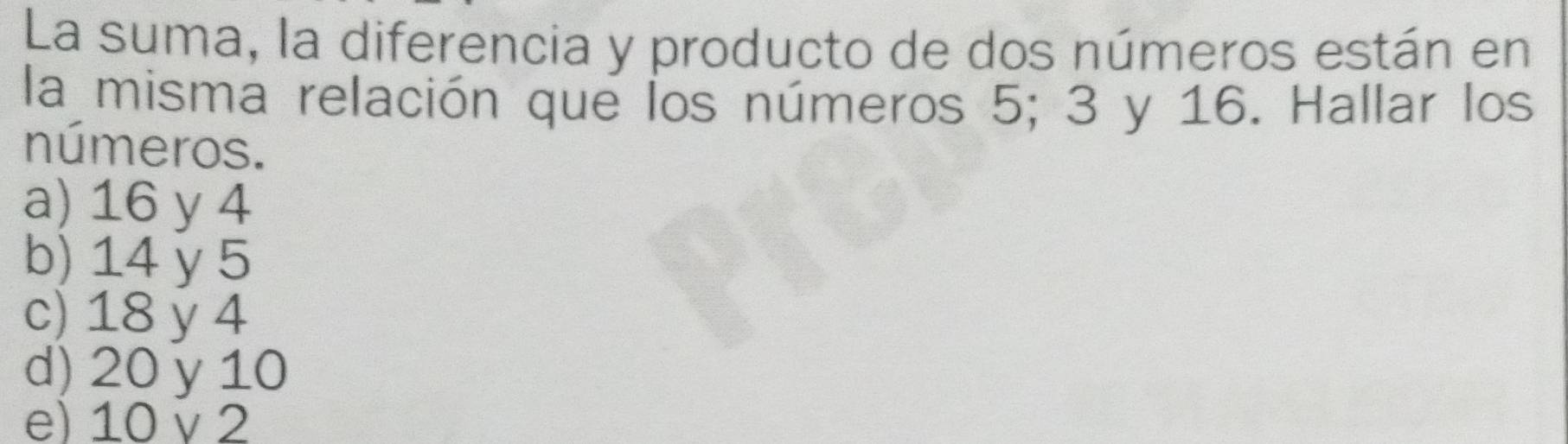 La suma, la diferencia y producto de dos números están en
la misma relación que los números 5; 3 y 16. Hallar los
números.
a) 16 y 4
b) 14 y 5
c) 18 y 4
d) 20 y 10
e) 10 v 2