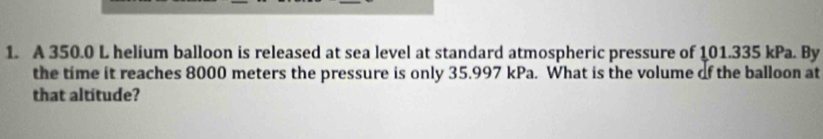 A 350.0 L helium balloon is released at sea level at standard atmospheric pressure of 101.335 kPa. By 
the time it reaches 8000 meters the pressure is only 35.997 kPa. What is the volume of the balloon at 
that altitude?