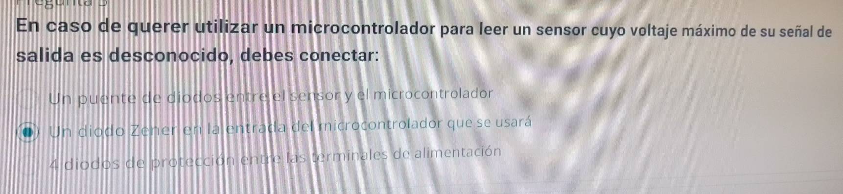 En caso de querer utilizar un microcontrolador para leer un sensor cuyo voltaje máximo de su señal de
salida es desconocido, debes conectar:
Un puente de diodos entre el sensor y el microcontrolador
Un diodo Zener en la entrada del microcontrolador que se usará
4 diodos de protección entre las terminales de alimentación