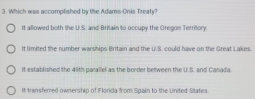 Which was accomplished by the Adams Onis Treaty?
It allowed both the U.S. and Britain to occupy the Oregon Territory.
It limited the number warships Britain and the U.S. could have on the Great Lakes.
It established the 49th parallel as the border between the U.S. and Canada.
It transferred ownership of Florida from Spain to the United States.