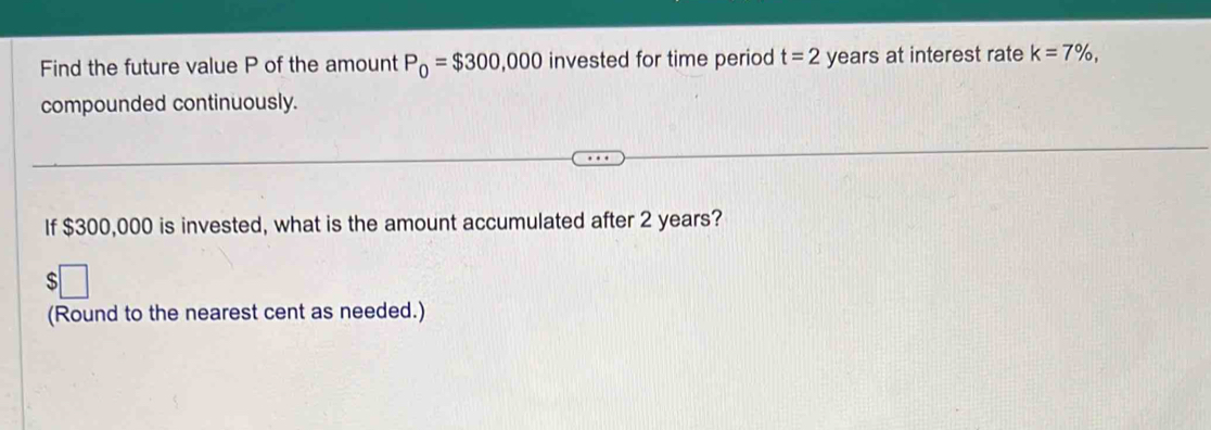 Find the future value P of the amount P_0=$300,000 invested for time period t=2 years at interest rate k=7% , 
compounded continuously. 
If $300,000 is invested, what is the amount accumulated after 2 years? 
S 
(Round to the nearest cent as needed.)