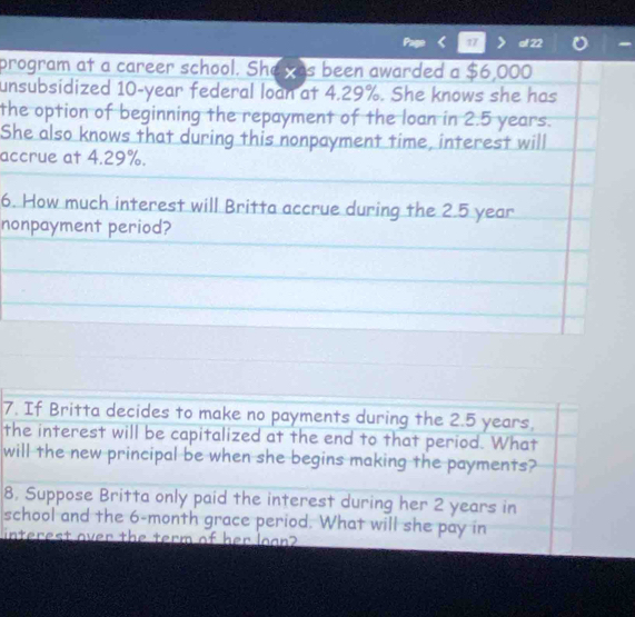 al 22 
program at a career school. She was been awarded a $6,000
unsubsidized 10-year federal loan at 4.29%. She knows she has 
the option of beginning the repayment of the loan in 2.5 years. 
She also knows that during this nonpayment time, interest will 
accrue at 4.29%. 
6. How much interest will Britta accrue during the 2.5 year
nonpayment period? 
7. If Britta decides to make no payments during the 2.5 years. 
the interest will be capitalized at the end to that period. What 
will the new principal be when she begins making the payments? 
8, Suppose Britta only paid the interest during her 2 years in 
school and the 6-month grace period. What will she pay in 
interest over the term of her loan?
