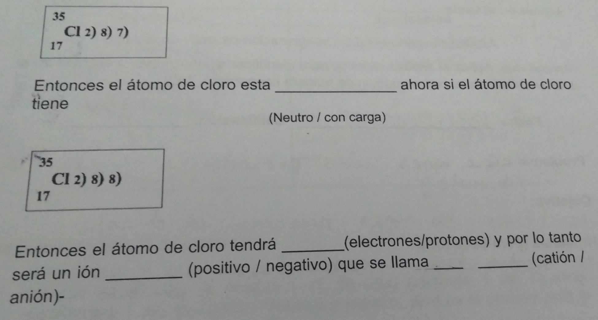 ^35_17Cl2)8)7)
Entonces el átomo de cloro esta _ahora si el átomo de cloro 
tiene 
(Neutro / con carga)
_(17)^(17)^^17(12)8)8)
Entonces el átomo de cloro tendrá _(electrones/protones) y por lo tanto 
será un ión _(positivo / negativo) que se llama __(catión / 
anión)-