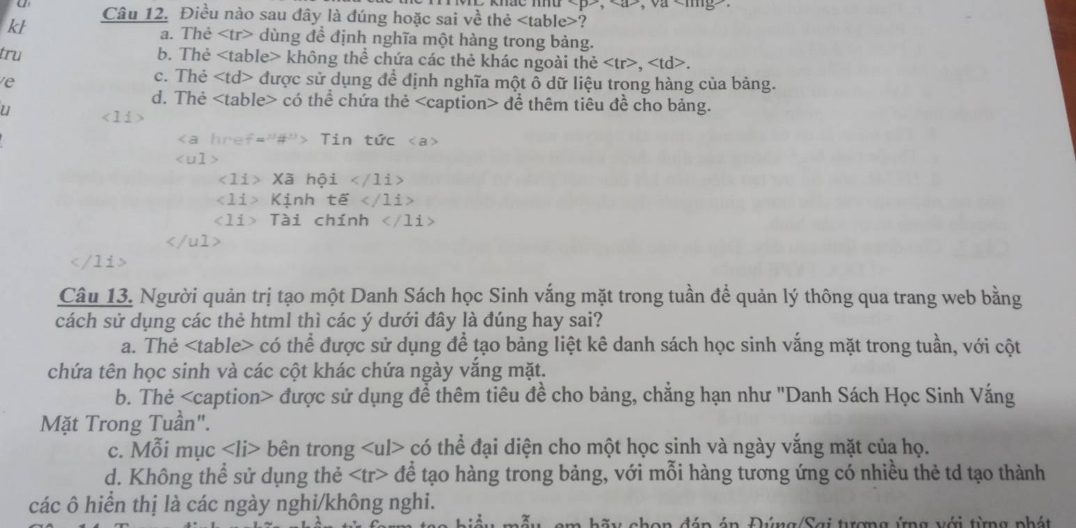 khac mnu , , va ?
kl
a. Thẻ dùng để định nghĩa một hàng trong bảng.
tru b. Thẻ không thể chứa các thẻ khác ngoài thẻ ,.
e
c. Thẻ được sử dụng để định nghĩa một ô dữ liệu trong hàng của bảng.
d. Thẻ có thể chứa thẻ để thêm tiêu đề cho bảng.
u
a  h r  f ="#"> T in  " that UC

∠ 1i Xã hội ∠ 11i>
Kịnh tế /1i>
< <tex>1i Tài chính

Câu 13. Người quản trị tạo một Danh Sách học Sinh vắng mặt trong tuần để quản lý thông qua trang web bằng
cách sử dụng các thẻ html thì các ý dưới đây là đúng hay sai?
a. Thẻ có thể được sử dụng để tạo bảng liệt kê danh sách học sinh vắng mặt trong tuần, với cột
chứa tên học sinh và các cột khác chứa ngày vắng mặt.
b. Thẻ được sử dụng để thêm tiêu đề cho bảng, chẳng hạn như 'Danh Sách Học Sinh Vắng
Mặt Trong Tuần".
c. Mỗi mục bên trong có thể đại diện cho một học sinh và ngày vắng mặt của họ.
d. Không thể sử dụng thẻ để tạo hàng trong bảng, với mỗi hàng tương ứng có nhiều thẻ td tạo thành
các ô hiển thị là các ngày nghi/không nghi.
a hãy chon đáp án Đúng/Sai tợng ứng với từng phát