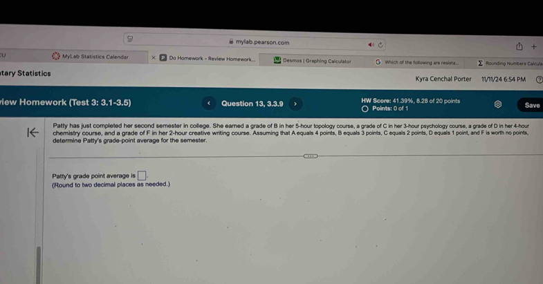 ≌ mylab.pearson.com 
' MyLab Statistics Calendar Do Homework - Review Homework... Desmos | Graphing Calculator Which of the following are resista... Σ Rounding Numbers Calcula 
tary Statistics Kyra Cenchal Porter 11/11/24 6:54 PM 
view Homework (Test 3: 3.1-3.5) Question 13, 3.3.9 HW Score: 41.39%, 8.28 of 20 points Save 
Points: 0 of 1 
Patty has just completed her second semester in college. She earned a grade of B in her 5-hour topology course, a grade of C in her 3-hour psychology course, a grade of D in her 4-hour
chemistry course, and a grade of F in her 2-hour creative writing course. Assuming that A equals 4 points, B equals 3 points, C equals 2 points, D equals 1 point, and F is worth no points 
determine Patty's grade-point average for the semester. 
Patty's grade point average is □. 
(Round to two decimal places as needed.)