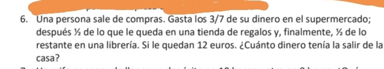 Una persona sale de compras. Gasta los 3/7 de su dinero en el supermercado;
después ½ de lo que le queda en una tienda de regalos y, finalmente, ½ de lo
restante en una librería. Si le quedan 12 euros. &Cuánto dinero tenía la salir de la
casa?