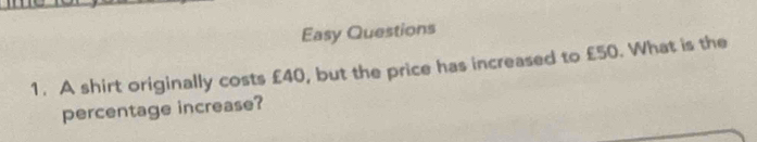 Easy Questions 
1. A shirt originally costs £40, but the price has increased to £50. What is the 
percentage increase?