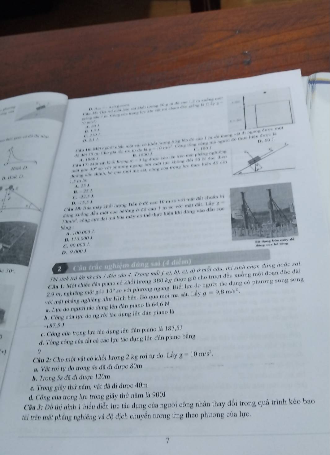 giống sâu 1 m Công của trong lực khi vậi c cham đây giống là (Lây
     
Cău 18: Tha nơ một hàn sải khởi tượng 50 g từ độ cao 1.2 m suởng một
,  ,   '
E=300
A. “” 1
, . s .
v tời gim có đó đá nha
* 2 1 0 ,
Cầu 16: Một người nhấc một vật có khốt lượng 6 kg lên đồ cao 1 m rội mang vật đi ngang được một
D. 2. 1 1
.
đã đời 30 m. Cho gia tốc rơi tư đo là g y=10m/s^2 Công tổng công mã người đó thực hiện được là
`  i so  i D. 60 1
Hình D Câu 17: Mội vật khối lượng m=11 g được kẻo lên trên mất phẳng nghiêng
“
A. 1560 1
một gác 10° so với phương ngang bởi một lực không đổi 50 N đọc theo
D. Hmh D
đường đốc chính, bố qua moi ma sát, công của trong lực thực hiện đô đơn
1.5 m là
A. 25
B.  25 J
C. 22.5 J.
D. -15,5 J
4  Cầu 18: Bùa máy khối lượng 1ần ở độ cao 10 m so với mặt đất chuân b
đông xuống đầu một coc bếtông ở độ cao 1 m so với mặt đất. Lây g=
10m/s', công cực đai mã bủa máy có thể thực hiện khi đông vào đầu co
bảng
A. 100.000 J.
B. 110:000 J
C. 90.000 J.
D. 9.000 J.
C 30°
2  Cầu trắc nghiệm đúng sai (4 diểm)
Thi sinh trà lời từ câu 1 đến cầu 4. Trong mỗi ý a),b) , c), d) ở mỗi câu, thi sinh chọn đúng hoặc sai.
Cầu 1: Một chiếc đản piano có khối lượng 380 kg được giữ cho trượt đều xuống một đoạn đốc dài
2,9 m, nghiêng một góc 10° so với phương ngang. Biết lực do người tác dụng có phương song song
với mặt phẳng nghiêng như Hình bên. Bỏ qua mọi ma sát. Lấy g=9,8m/s^2.
a. Lực do người tác dụng lên đản piano là 64,6 N
b. Công của lực do người tác dụng lên đàn piano là
-187,5 J
c. Công của trọng lực tác dụng lên đàn piano là 187,5J
đ. Tổng công của tất cả các lực tác dụng lên đàn piano bằng
+) 0
Câu 2: Cho một vật có khối lượng 2 kg rơi tự do. Lấy g=10m/s^2.
a. Vật rơi tự do trong 4s đã đi được 80m
b. Trong 5s đã đi được 120m
c. Trong giây thứ năm, vật đã đi được 40m
d. Công của trọng lực trong giây thứ năm là 900J
Câu 3: Đồ thị hình 1 biểu diễn lực tác dụng của người công nhân thay đổi trong quá trình kéo bao
tải trên mặt phẳng nghiêng và độ dịch chuyển tương ứng theo phương của lực.
7