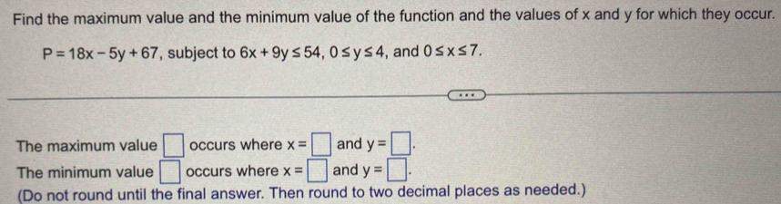 Find the maximum value and the minimum value of the function and the values of x and y for which they occur.
P=18x-5y+67 , subject to 6x+9y≤ 54, 0≤ y≤ 4 , and 0≤ x≤ 7. 
The maximum value □ occurs where x=□ and y=□. 
The minimum value □ occurs where x=□ and y=□. 
(Do not round until the final answer. Then round to two decimal places as needed.)