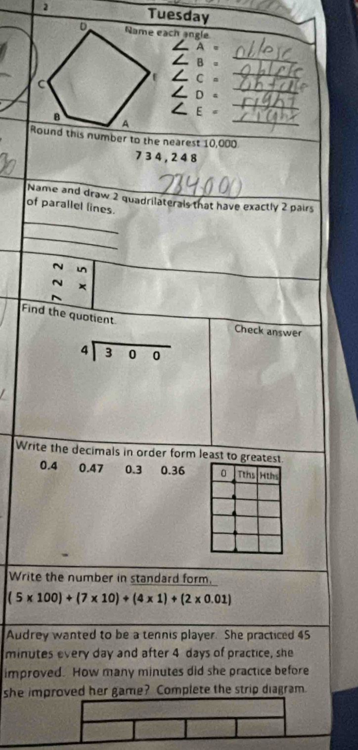 Tuesday
Name each angle
A =
L B =
_
∠ C=_ 
_
C ∠ D=_ 
B
_
∠ E =
A
Round this number to the nearest 10,000
7 3 4 , 2 4 8
Name and draw 2 quadrilaterals that have exactly 2 pairs
_
of parallel lines.
_
~ mn
×
Find the quotient
Check answer
beginarrayr 4encloselongdiv 300endarray
Write the decimals in order form least to greatest.
0.4 0.47 0.3 0.36 0 Tths Hths
Write the number in standard form.
(5* 100)+(7* 10)/ (4* 1)+(2* 0.01)
Audrey wanted to be a tennis player. She practiced 45
minutes every day and after 4 days of practice, she
improved. How many minutes did she practice before
she improved her game? Complete the strip diagram.