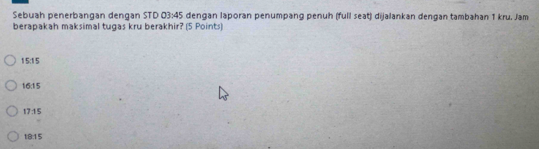 Sebuah penerbangan dengan STD 03:45 dengan laporan penumpang penuh (full seat) dijalankan dengan tambahan 1 kru. Jam
berapakah maksimal tugas kru berakhir? (5 Points)
15:15
16:15
17:15
18:15