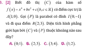 [2] Biết đồ thị (C) của hàm số
f(x)=x^4+bx^2+c(b,c∈ R) có điểm cực trị là
A(1;0). Gọi (P) là parabol có đỉnh I(0;-1)
và đi qua điểm B(2;3). Diện tích hình phẳng
giới hạn bởi (C) và (P) thuộc khoảng nào sau
đây?
A. (0;1). B. (2;3) C. (3;4) D. (1;2).