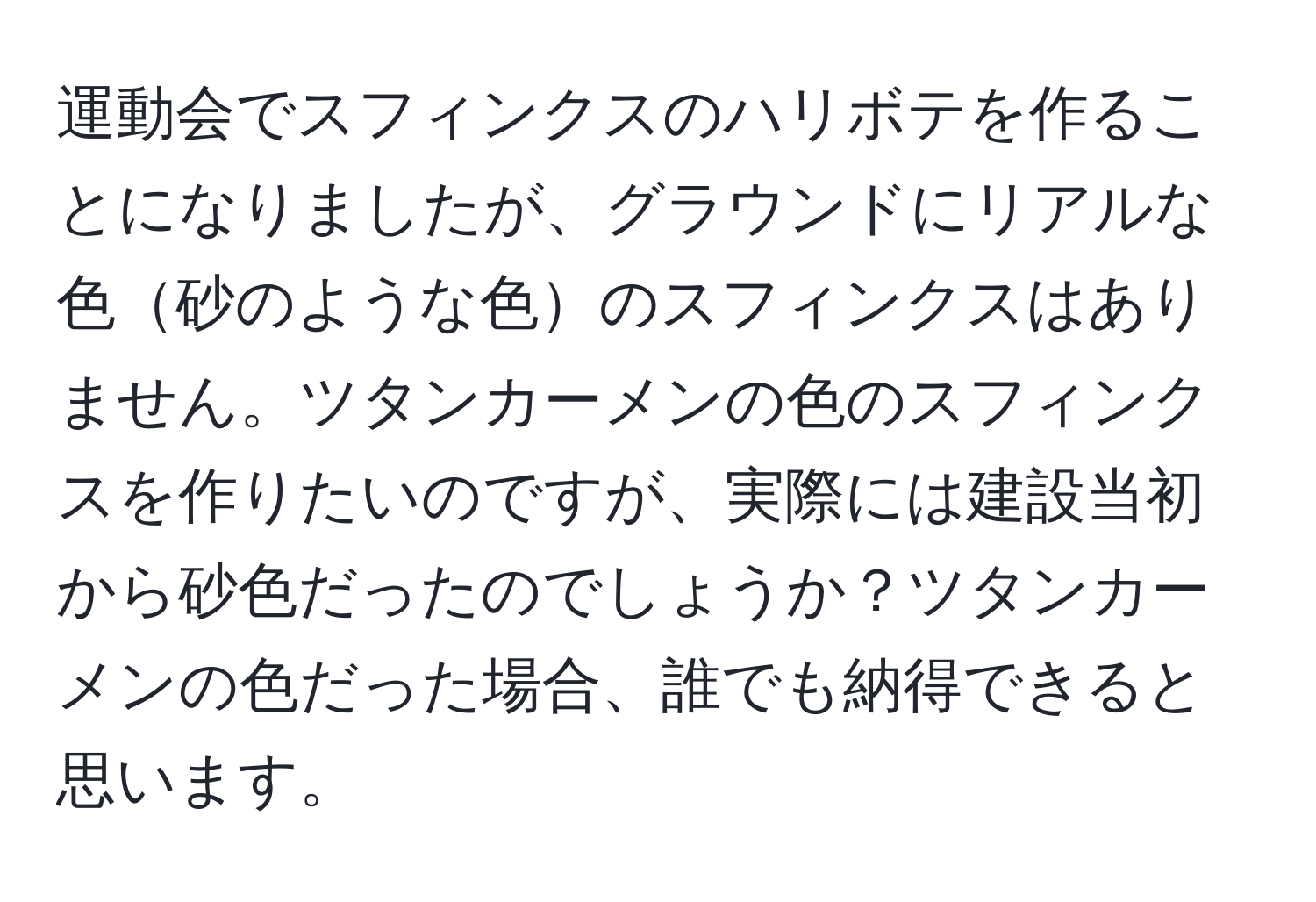 運動会でスフィンクスのハリボテを作ることになりましたが、グラウンドにリアルな色砂のような色のスフィンクスはありません。ツタンカーメンの色のスフィンクスを作りたいのですが、実際には建設当初から砂色だったのでしょうか？ツタンカーメンの色だった場合、誰でも納得できると思います。