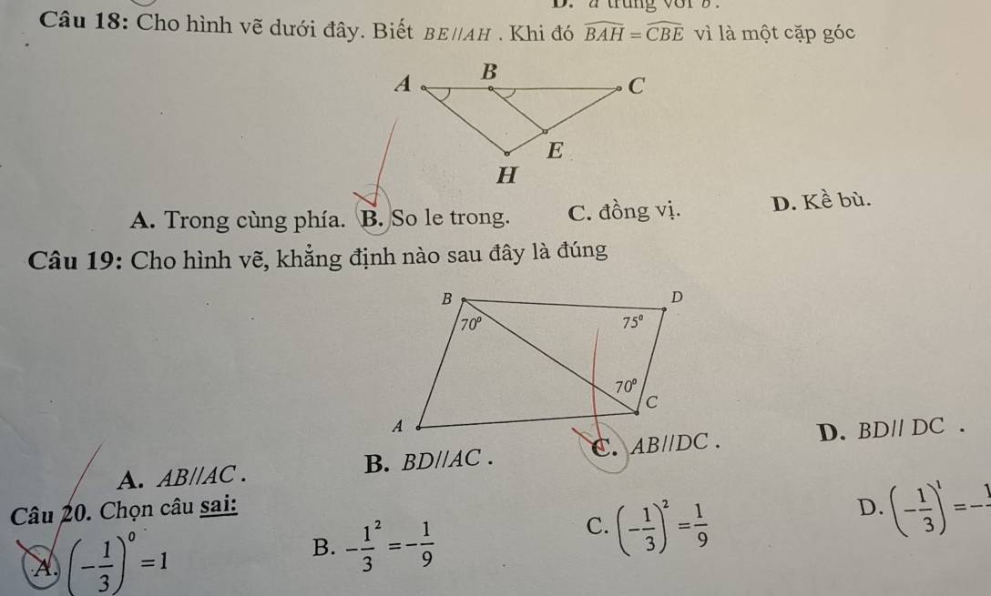 a trung vor z.
Câu 18: Cho hình vẽ dưới đây. Biết BE//AH. Khi đó widehat BAH=widehat CBE vì là một cặp góc
A. Trong cùng phía. B. So le trong. C. đồng vị. D. Kề bù.
* Câu 19: Cho hình vẽ, khẳng định nào sau đây là đúng
B. BDparallel AC.
C. AB//DC. D. BDparallel DC.
A. ABparallel AC.
Câu 20. Chọn câu sai: D. (- 1/3 )^1=-frac 1
A (- 1/3 )^0=1
B. -frac 13^(2=-frac 1)9
C. (- 1/3 )^2= 1/9 