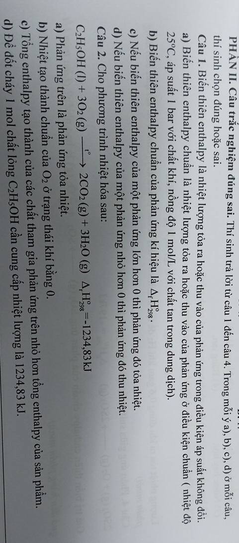 PHẢN II. Câu trắc nghiệm đúng sai. Thí sinh trả lời từ câu 1 đến câu 4. Trong mỗi ý a), b), c), d) ở mỗi câu,
thí sinh chọn đúng hoặc sai.
Câu 1. Biến thiên enthalpy là nhiệt lượng tỏa ra hoặc thu vào của phản ứng trong điều kiện áp suất không đổi.
a) Biến thiên enthalpy chuẩn là nhiệt lượng tỏa ra hoặc thu vào của phản ứng ở điều kiện chuẩn ( nhiệt độ
25°C , áp suất 1 bar với chất khí, nồng độ 1 mol/L với chất tan trong dung dịch).
b) Biến thiên enthalpy chuẩn của phản ứng kí hiệu là △ _fH_(298)°.
c) Nếu biến thiên enthalpy của một phản ứng lớn hơn 0 thì phản ứng đó tỏa nhiệt.
d) Nếu biến thiên enthalpy của một phản ứng nhỏ hơn 0 thì phản ứng đó thu nhiệt.
Câu 2. Cho phương trình nhiệt hóa sau:
C_2H_5OH(l)+3O_2(g)xrightarrow t°2CO_2(g)+3H_2O (g) △ _rH_(298)°=-1234,83kJ
a) Phản ứng trên là phản ứng tỏa nhiệt.
b) Nhiệt tạo thành chuẩn của O_2 ở trạng thái khí bằng 0.
c) Tổng enthalpy tạo thành của các chất tham gia phản ứng trên nhỏ hơn tổng enthalpy của sản phẩm.
d) Để đốt cháy 1 mol chất lỏng C_2H_5 :OH cần cung cấp nhiệt lượng là 1234,83 kJ.