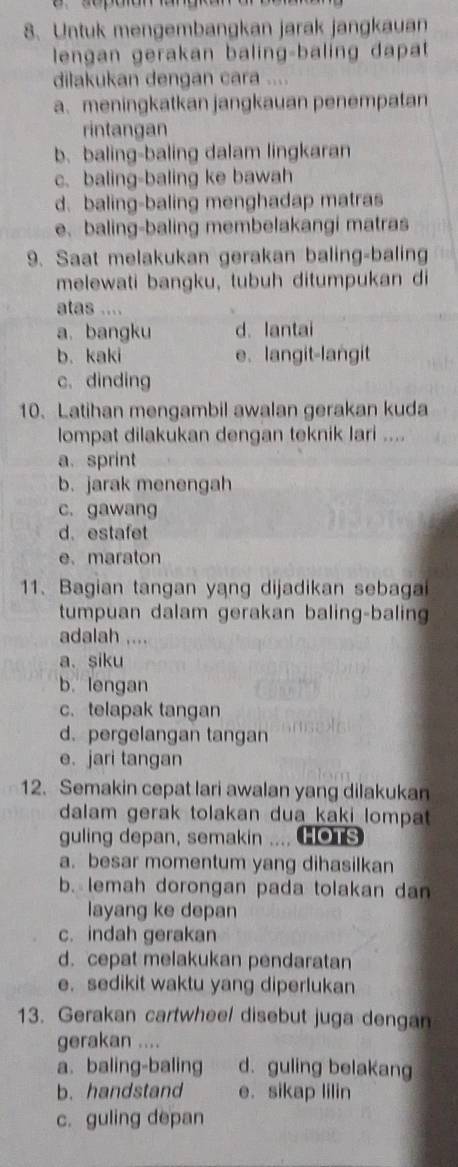 Untuk mengembangkan jarak jangkauan
lengan gerakan baling-baling dapat
dilakukan dengan cara ....
a. meningkatkan jangkauan penempatan
rintangan
b. baling-baling dalam lingkaran
c. baling-baling ke bawah
d. baling-baling menghadap matras
e、 baling-baling membelakangi matras
9. Saat melakukan gerakan baling-baling
melewati bangku, tubuh ditumpukan di
atas ....
a. bangku d. lantai
b. kaki e、 langit-langit
c. dinding
10. Latihan mengambil awalan gerakan kuda
lompat dilakukan dengan teknik lari ....
a. sprint
b. jarak menengah
c. gawang
d. estafet
e. maraton
11、 Bagian tangan yang dijadikan sebagai
tumpuan dalam gerakan baling-baling
adalah ....
a. siku
b. lengan
c. telapak tangan
d. pergelangan tangan
e. jari tangan
12. Semakin cepat lari awalan yang dilakukan
dalam gerak tolakan dua kaki lompat 
guling depan, semakin .... 101s
a. besar momentum yang dihasilkan
b. lemah dorongan pada tolakan dan
layang ke depan
c. indah gerakan
d. cepat melakukan pendaratan
e. sedikit waktu yang diperlukan
13. Gerakan cartwheel disebut juga dengan
gerakan ....
a. baling-baling d. guling belakang
b. handstand e. sikap lilin
c. guling depan