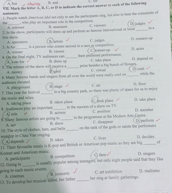 A. but B. and C. for
VII. Mark the letter A, B, C, or D to indicate the correct answer to each of the following
sentences.
1. People watch American Idol not only to see the participants sing, but also to hear the comments of
the_ , who play an important role in the competition.
A. referees B. assessors C. viewers D)judges
2. In the show, participants will dress up and perform as famous international or local _in a
live show.
A. spectators B. artists C. judges D. runners-up
3, A/An _is a person who comes second in a race or competition.
A. winner B. viewer C. runner-up D. actor
4. On the final night, TV audiences can_ their preferred performance.
A. vote for B. dress up C. take place D. depend on
5. The winner of the show will receive a _prize besides a big bunch of flowers.
A. money B. card C. virtual D) cash
6. Many famous bands and singers from all over the world were really cool on_ while the
audience shouted.
A. playground B. stage C. air D. floor
7. This year the festival _in a big country park, so there was plenty of space for us to enjoy
the music and relax.
A. taking place B. taken place C. took place D. take place
8. Audiences play an important _in the success of a show on TV.
A role B. actress C. position D. member
9. Many famous artists are going to_ in the programme at the Modern Arts Centre.
A. act B. show C. disappear D. perform
10. The style of clothes, hats, and belts _on the rank of the gods or saints the performers
worship in Chau Van singing. C. lives
A. depends B. takes D. decides
11. Their favourite music is K-pop and British or American pop music as they are big _of
Korean and American music. D. singers
A. participants B. competitors C. fans
12. Going to _is usually popular among teenagers, but only eight people said that they like
going to such music events. D. stadiums
A. cinemas B. concerts C. art exhibition
13. To develop her musical talent, her father_ her sing at family gatherings.
