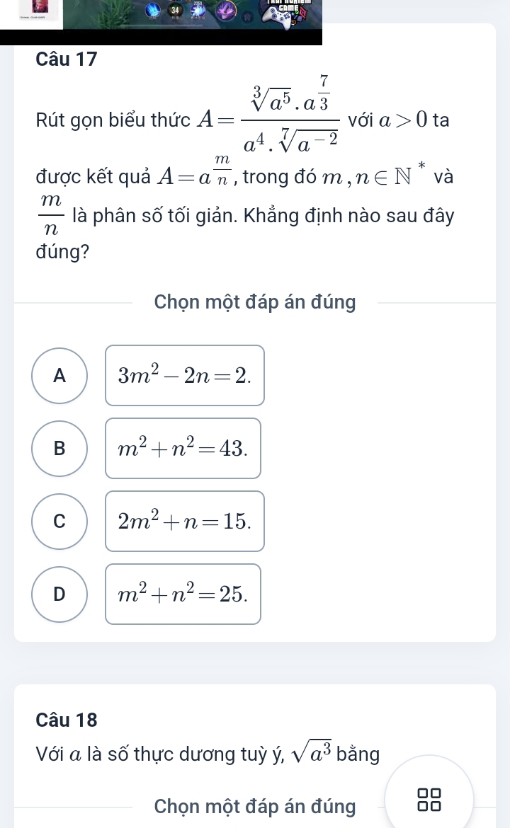 Rút gọn biểu thức A=frac sqrt[3](a^5)· a^(frac 7)3a^4· sqrt[7](a^(-2)) với a>0 ta
được kết quả A=a^(frac m)n , trong đó m , n∈ N^* và
 m/n  là phân số tối giản. Khẳng định nào sau đây
đúng?
Chọn một đáp án đúng
A 3m^2-2n=2.
B m^2+n^2=43.
C 2m^2+n=15.
D m^2+n^2=25. 
Câu 18
Với a là số thực dương tuỳ ý, sqrt(a^3) bằng
Chọn một đáp án đúng