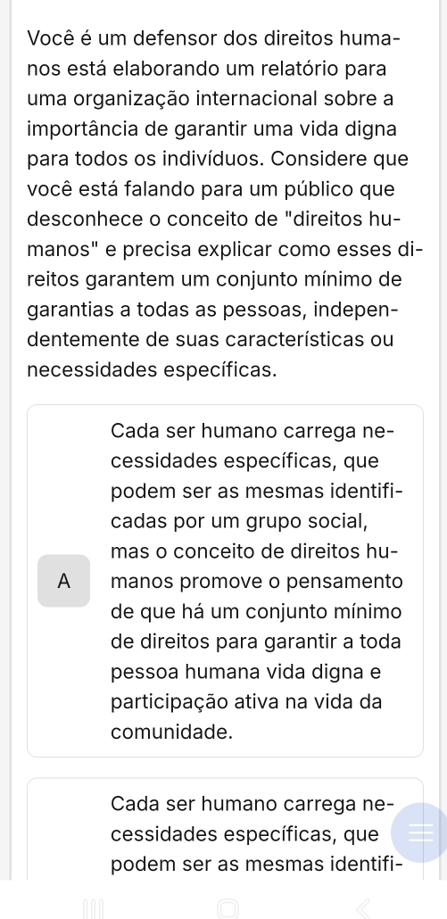 Você é um defensor dos direitos huma-
nos está elaborando um relatório para
uma organização internacional sobre a
importância de garantir uma vida digna
para todos os indivíduos. Considere que
você está falando para um público que
desconhece o conceito de "direitos hu-
manos" e precisa explicar como esses di-
reitos garantem um conjunto mínimo de
garantias a todas as pessoas, indepen-
dentemente de suas características ou
necessidades específicas.
Cada ser humano carrega ne-
cessidades específicas, que
podem ser as mesmas identifi-
cadas por um grupo social,
mas o conceito de direitos hu-
A manos promove o pensamento
de que há um conjunto mínimo
de direitos para garantir a toda
pessoa humana vida digna e
participação ativa na vida da
comunidade.
Cada ser humano carrega ne-
cessidades específicas, que
podem ser as mesmas identifi-