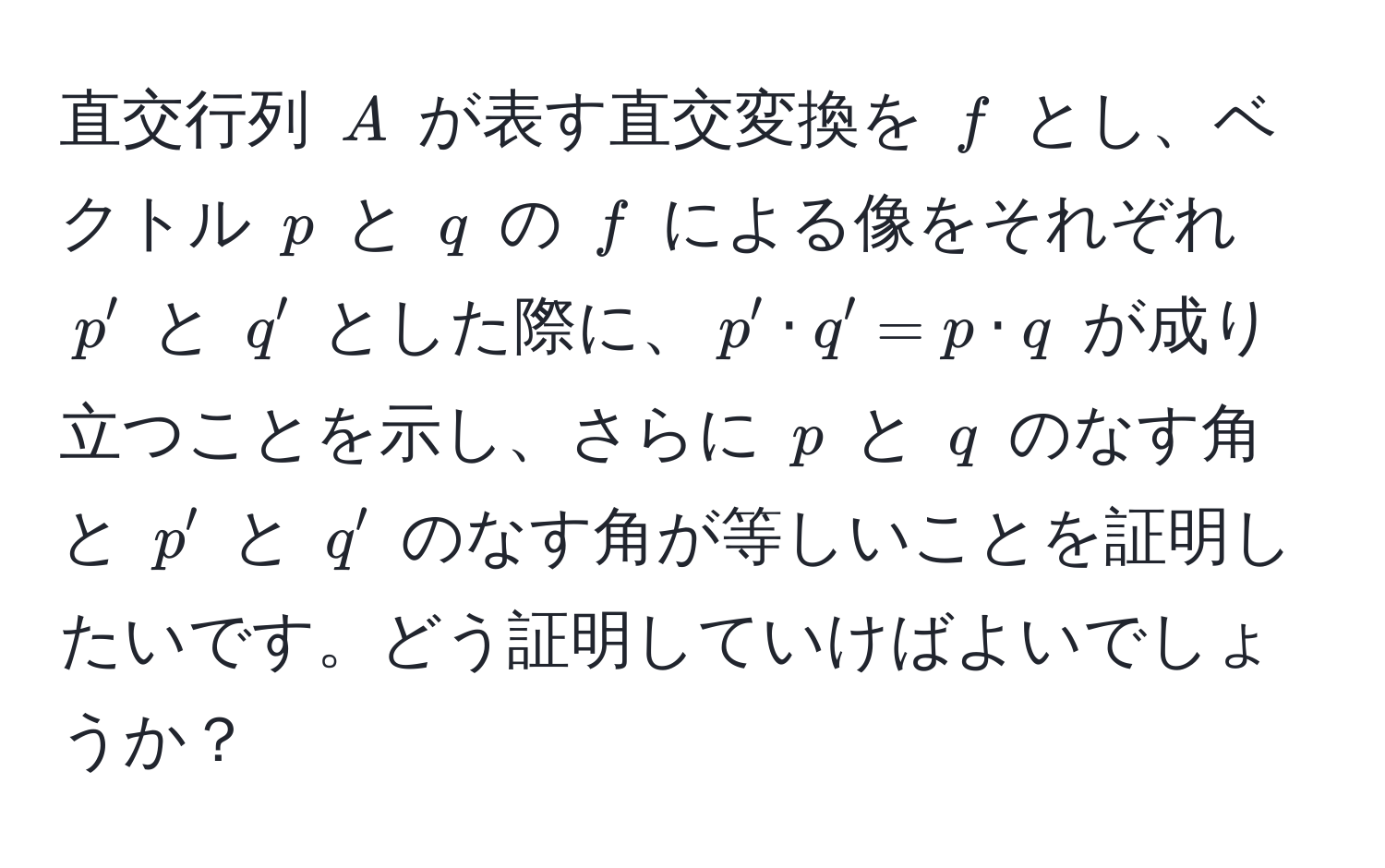 直交行列 $A$ が表す直交変換を $f$ とし、ベクトル $p$ と $q$ の $f$ による像をそれぞれ $p'$ と $q'$ とした際に、$p' · q' = p · q$ が成り立つことを示し、さらに $p$ と $q$ のなす角と $p'$ と $q'$ のなす角が等しいことを証明したいです。どう証明していけばよいでしょうか？